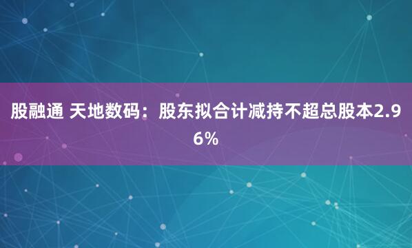 股融通 天地数码：股东拟合计减持不超总股本2.96%