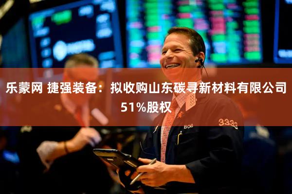 乐蒙网 捷强装备：拟收购山东碳寻新材料有限公司51%股权