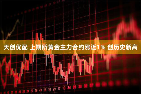 天创优配 上期所黄金主力合约涨近1% 创历史新高