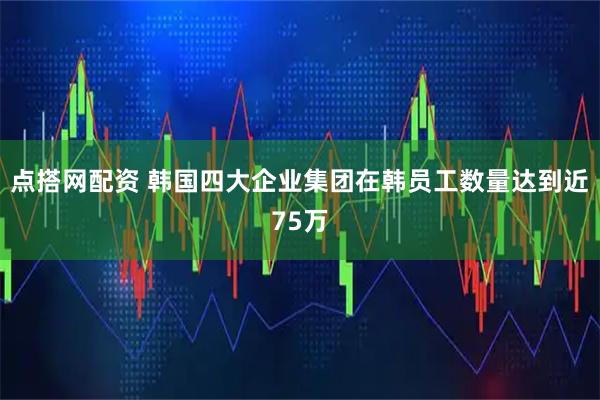 点搭网配资 韩国四大企业集团在韩员工数量达到近75万