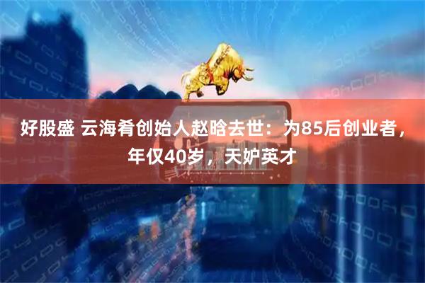 好股盛 云海肴创始人赵晗去世：为85后创业者，年仅40岁，天妒英才