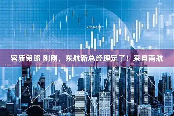 容新策略 刚刚，东航新总经理定了！来自南航