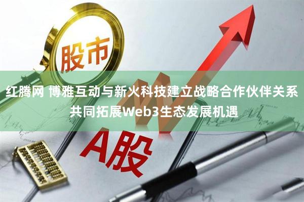 红腾网 博雅互动与新火科技建立战略合作伙伴关系 共同拓展Web3生态发展机遇