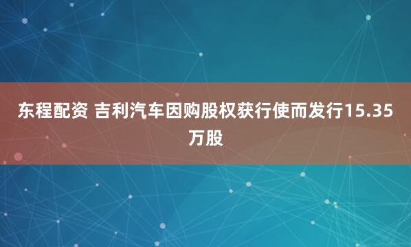 东程配资 吉利汽车因购股权获行使而发行15.35万股