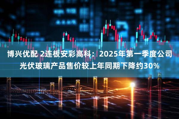 博兴优配 2连板安彩高科：2025年第一季度公司光伏玻璃产品售价较上年同期下降约30%