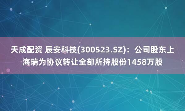 天成配资 辰安科技(300523.SZ)：公司股东上海瑞为协议转让全部所持股份1458万股