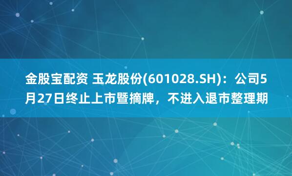 金股宝配资 玉龙股份(601028.SH)：公司5月27日终止上市暨摘牌，不进入退市整理期