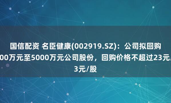 国信配资 名臣健康(002919.SZ)：公司拟回购3000万元至5000万元公司股份，回购价格不超过23元/股