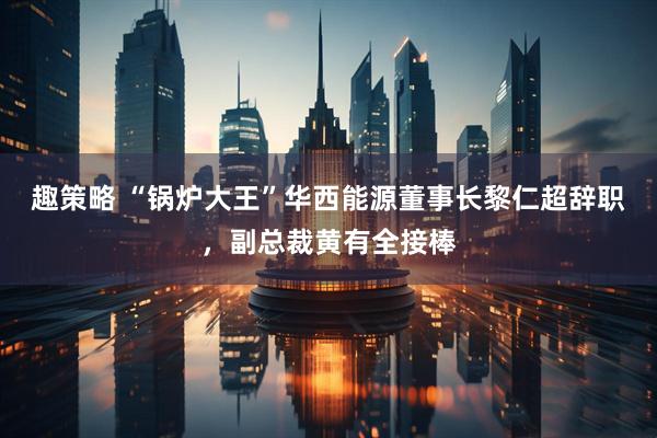 趣策略 “锅炉大王”华西能源董事长黎仁超辞职，副总裁黄有全接棒