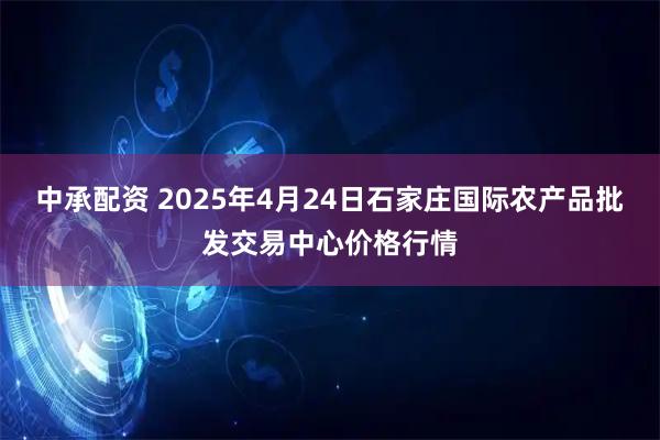 中承配资 2025年4月24日石家庄国际农产品批发交易中心价格行情
