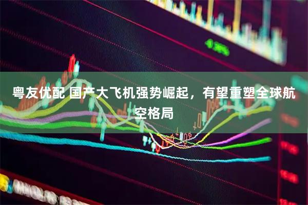 粤友优配 国产大飞机强势崛起，有望重塑全球航空格局