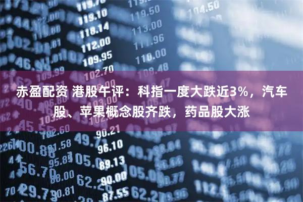 赤盈配资 港股午评：科指一度大跌近3%，汽车股、苹果概念股齐跌，药品股大涨