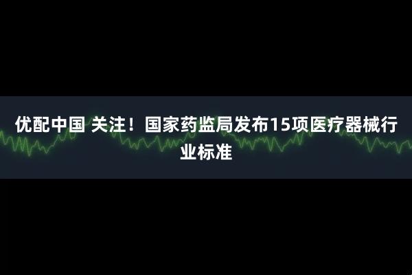 优配中国 关注！国家药监局发布15项医疗器械行业标准