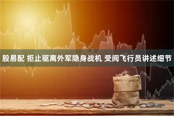 股易配 拒止驱离外军隐身战机 受阅飞行员讲述细节