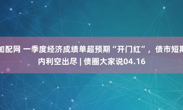 加配网 一季度经济成绩单超预期“开门红”，债市短期内利空出尽 | 债圈大家说04.16