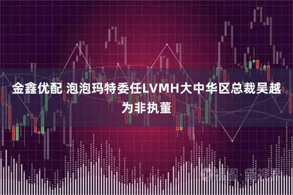 金鑫优配 泡泡玛特委任LVMH大中华区总裁吴越为非执董