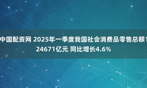 中国配资网 2025年一季度我国社会消费品零售总额124671亿元 同比增长4.6%