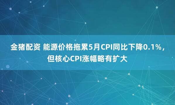 金猪配资 能源价格拖累5月CPI同比下降0.1%，但核心CPI涨幅略有扩大
