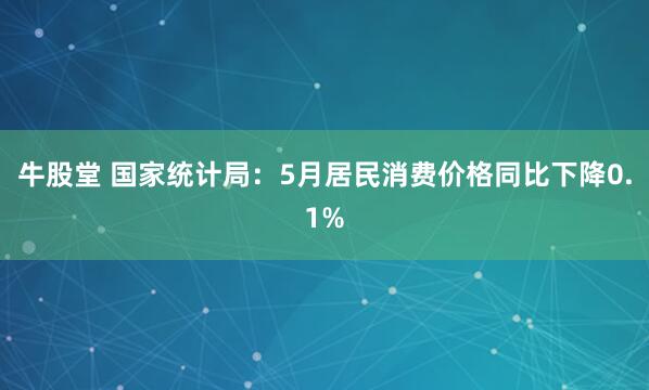 牛股堂 国家统计局：5月居民消费价格同比下降0.1%