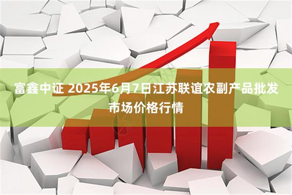 富鑫中证 2025年6月7日江苏联谊农副产品批发市场价格行情