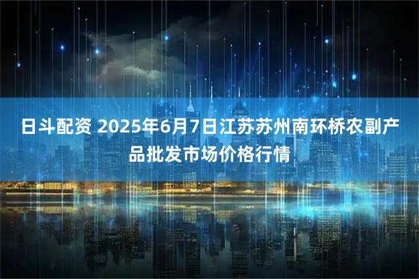 日斗配资 2025年6月7日江苏苏州南环桥农副产品批发市场价格行情