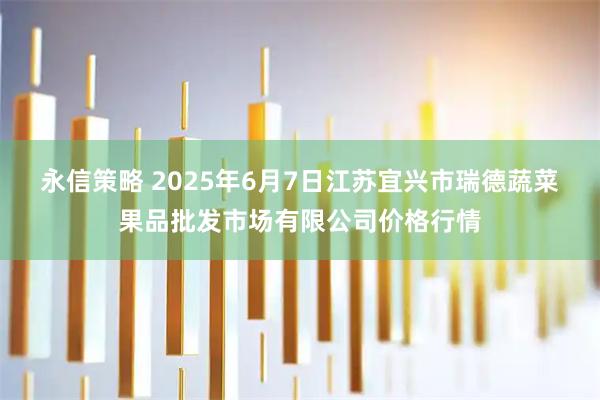 永信策略 2025年6月7日江苏宜兴市瑞德蔬菜果品批发市场有限公司价格行情