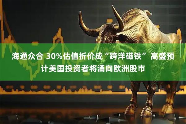海通众合 30%估值折价成“跨洋磁铁” 高盛预计美国投资者将涌向欧洲股市