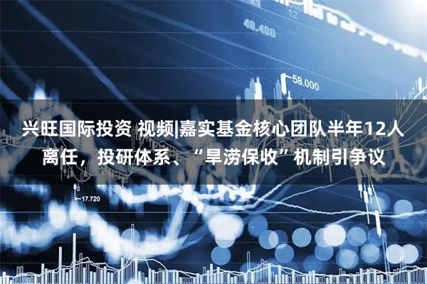 兴旺国际投资 视频|嘉实基金核心团队半年12人离任，投研体系、“旱涝保收”机制引争议