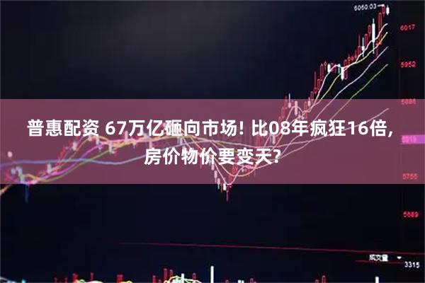 普惠配资 67万亿砸向市场! 比08年疯狂16倍, 房价物价要变天?