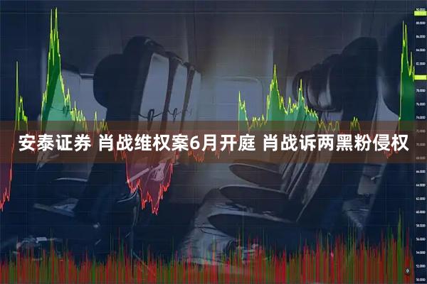 安泰证券 肖战维权案6月开庭 肖战诉两黑粉侵权