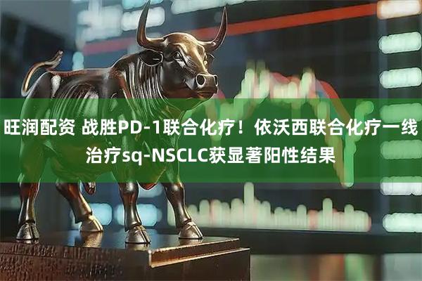 旺润配资 战胜PD-1联合化疗！依沃西联合化疗一线治疗sq-NSCLC获显著阳性结果