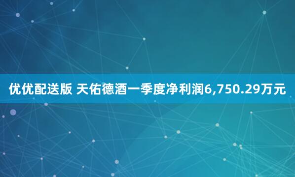 优优配送版 天佑德酒一季度净利润6,750.29万元