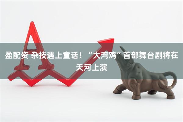 盈配资 杂技遇上童话！“大湾鸡”首部舞台剧将在天河上演