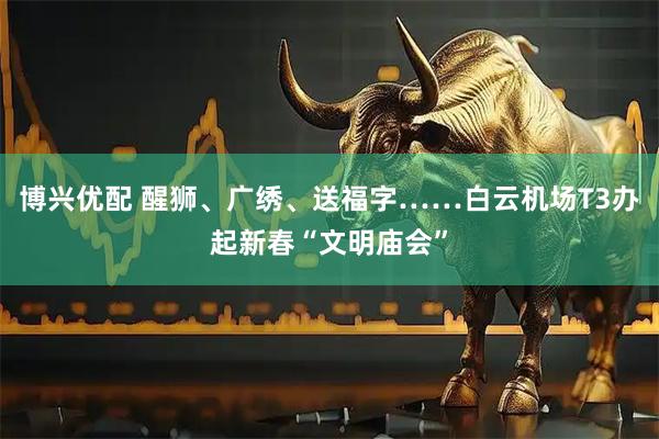 博兴优配 醒狮、广绣、送福字……白云机场T3办起新春“文明庙会”