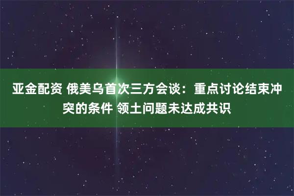 亚金配资 俄美乌首次三方会谈：重点讨论结束冲突的条件 领土问题未达成共识