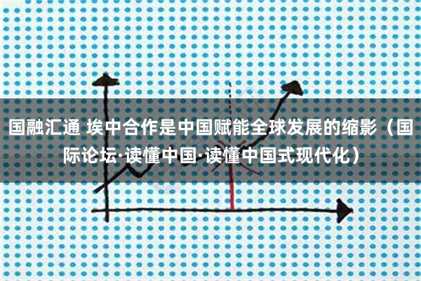 国融汇通 埃中合作是中国赋能全球发展的缩影（国际论坛·读懂中国·读懂中国式现代化）