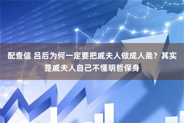 配查信 吕后为何一定要把戚夫人做成人彘？其实是戚夫人自己不懂明哲保身