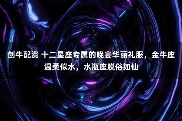创牛配资 十二星座专属的晚宴华丽礼服，金牛座温柔似水，水瓶座脱俗如仙