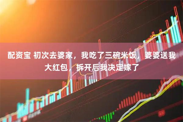 配资宝 初次去婆家，我吃了三碗米饭，婆婆送我大红包，拆开后我决定嫁了