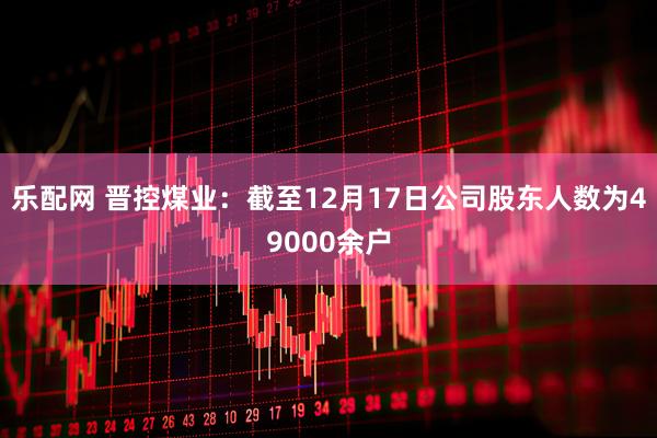 乐配网 晋控煤业：截至12月17日公司股东人数为49000余户