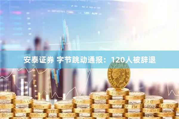 安泰证券 字节跳动通报：120人被辞退