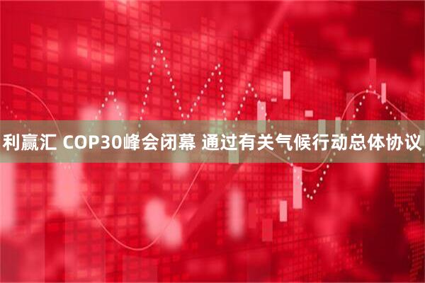 利赢汇 COP30峰会闭幕 通过有关气候行动总体协议