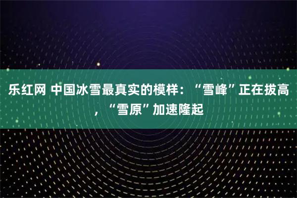 乐红网 中国冰雪最真实的模样：“雪峰”正在拔高，“雪原”加速隆起