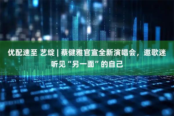 优配速至 艺绽 | 蔡健雅官宣全新演唱会，邀歌迷听见“另一面”的自己