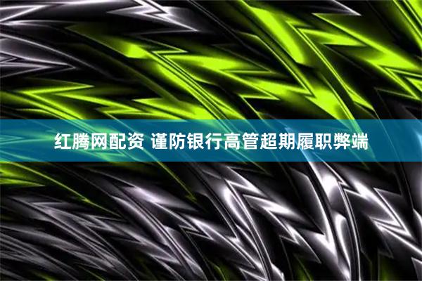红腾网配资 谨防银行高管超期履职弊端