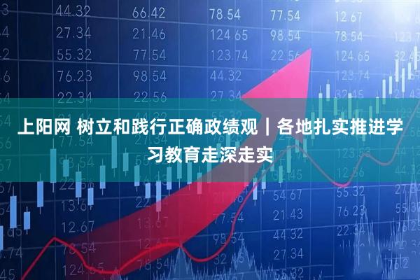 上阳网 树立和践行正确政绩观｜各地扎实推进学习教育走深走实