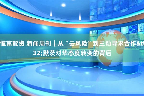 恒富配资 新闻周刊｜从“去风险”到主动寻求合作 默茨对华态度转变的背后