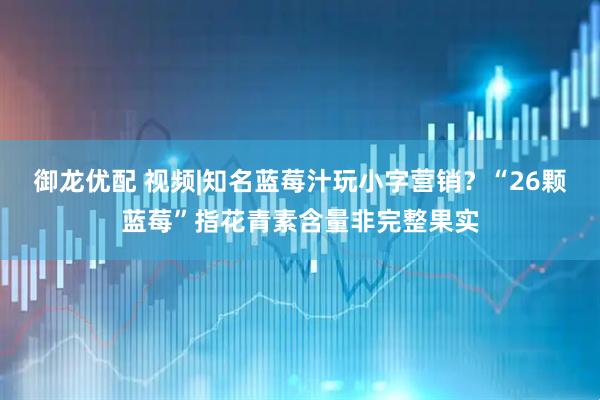 御龙优配 视频|知名蓝莓汁玩小字营销？“26颗蓝莓”指花青素含量非完整果实