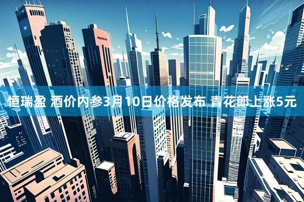 恒瑞盈 酒价内参3月10日价格发布 青花郎上涨5元