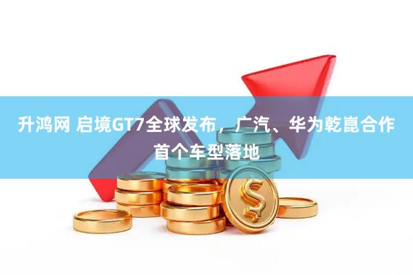 升鸿网 启境GT7全球发布，广汽、华为乾崑合作首个车型落地
